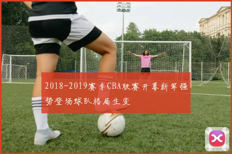 2018-2019赛季CBA联赛开幕新军强势登场球队格局生变