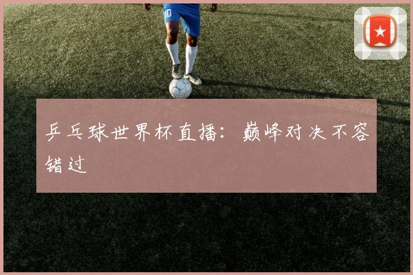 乒乓球世界杯直播：巅峰对决不容错过