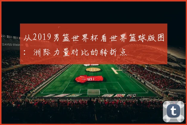 从2019男篮世界杯看世界篮球版图：洲际力量对比的转折点