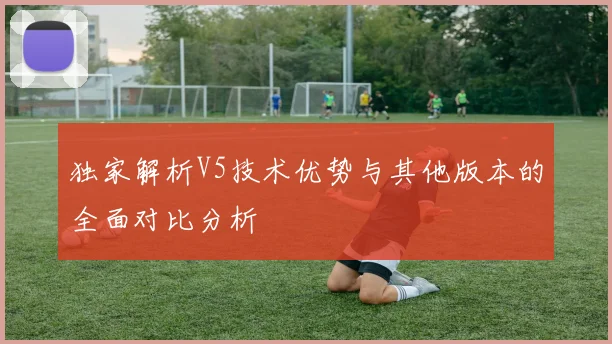 独家解析V5技术优势与其他版本的全面对比分析
