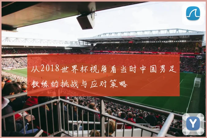 从2018世界杯视角看当时中国男足教练的挑战与应对策略
