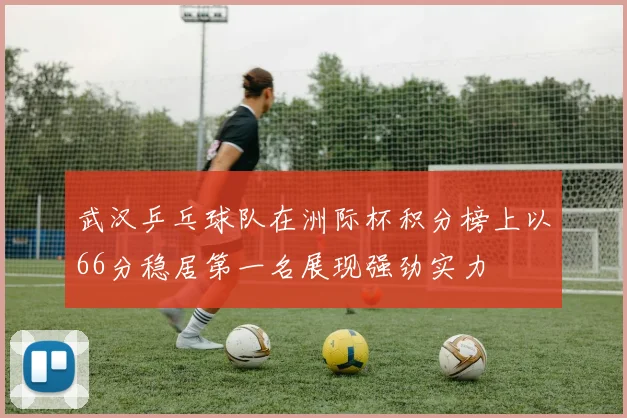 武汉乒乓球队在洲际杯积分榜上以66分稳居第一名展现强劲实力