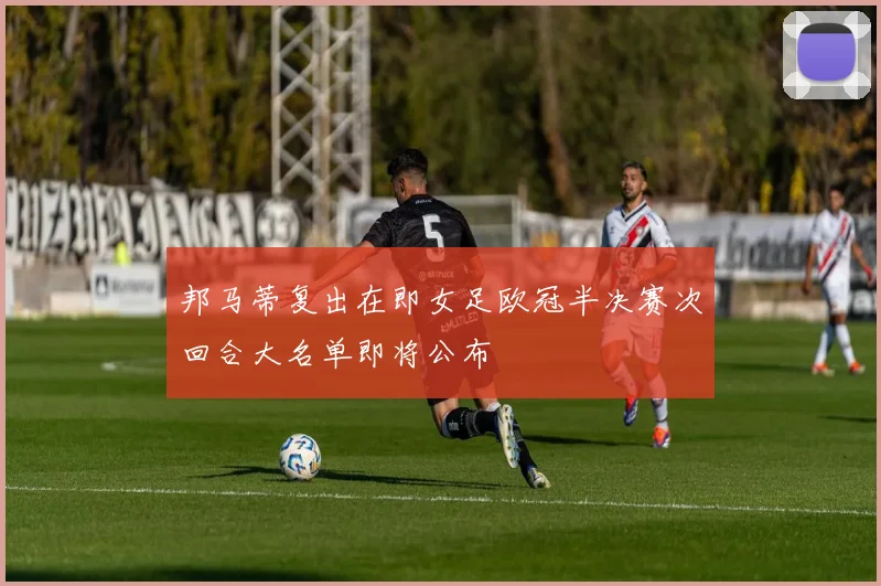 邦马蒂复出在即女足欧冠半决赛次回合大名单即将公布