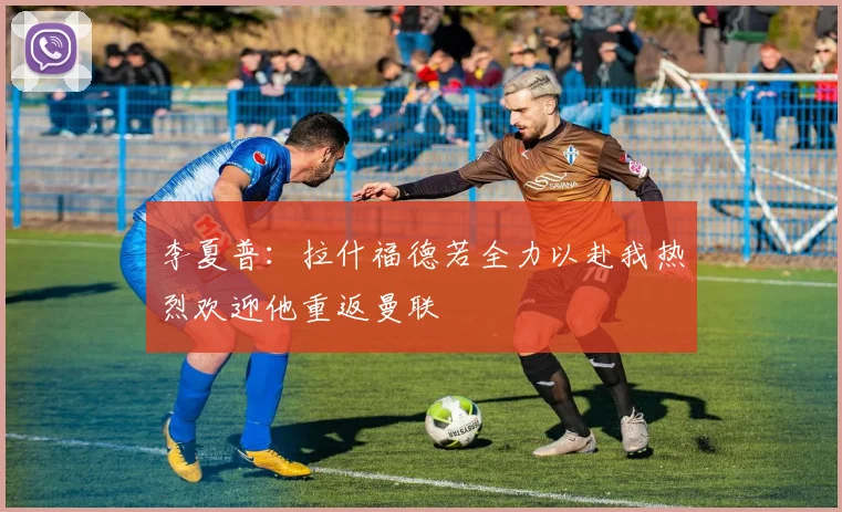 李夏普：拉什福德若全力以赴我热烈欢迎他重返曼联